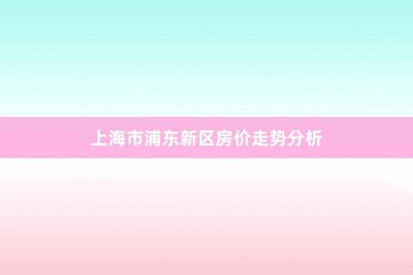 上海市浦东新区房价走势分析