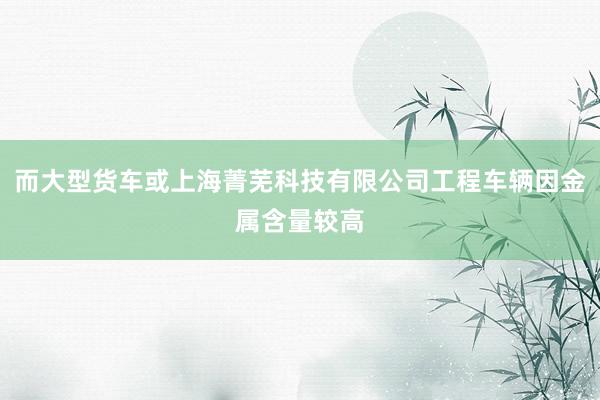 而大型货车或上海菁芜科技有限公司工程车辆因金属含量较高