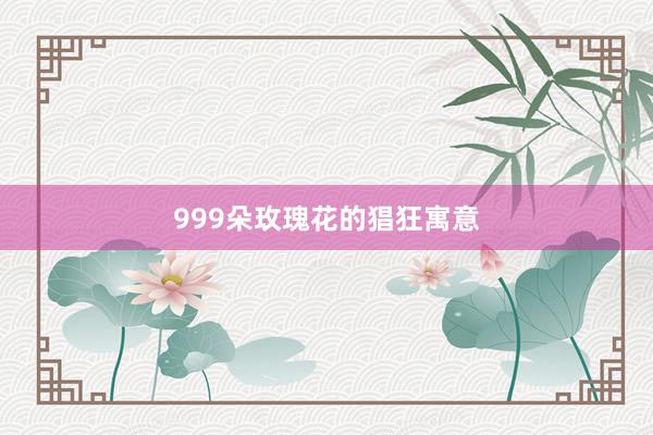 999朵玫瑰花的猖狂寓意