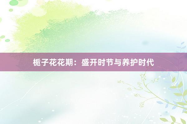 栀子花花期:盛开时节与养护时代