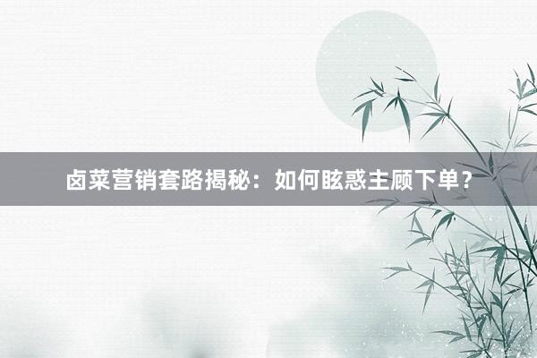 卤菜营销套路揭秘：如何眩惑主顾下单？